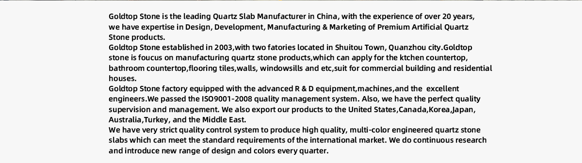 Goldtop Stone is the leading Quartz Slab Manufacturer in China, with the experience of over 20 years,  we have expertise in Design, Development, Manufacturing & Marketing of Premium Artificial Quartz  Stone products. Goldtop Stone established in 2003,with two fatories located in Shuitou Town, Quanzhou city.Goldtop  stone is foucus on manufacturing quartz stone products,which can apply for the ktchen countertop, bathroom countertop,flooring tiles,walls, windowsills and etc,suit for commercial building and residential  houses. Goldtop Stone factory equipped with the advanced R & D equipment,machines,and the  excellent  engineers.We passed the ISO9001-2008 quality management system. Also, we have the perfect quality  supervision and management. We also export our products to the United States,Canada,Korea,Japan, Australia,Turkey, and the Middle East. We have very strict quality control system to produce high quality, multi-color engineered quartz stone  slabs which can meet the standard requirements of the international market. We do continuous research  and introduce new range of design and colors every quarter.