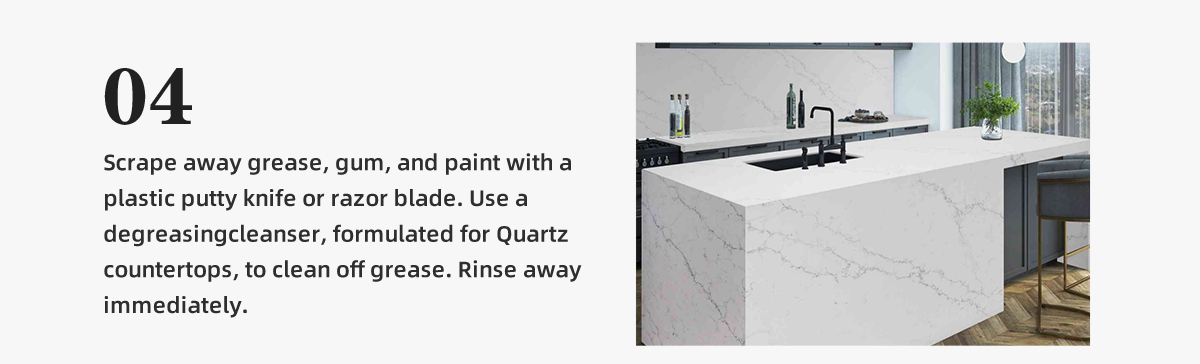 Scrape away grease, gum, and paint with a  plastic putty knife or razor blade. Use a  degreasingcleanser, formulated for Quartz  countertops, to clean off grease. Rinse away  immediately.