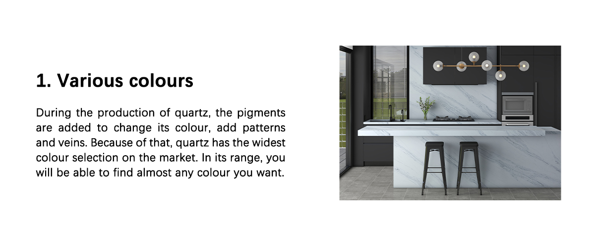 1. Various colours  During the production of quartz, the pigments are added to change its colour, add patterns and veins. Because of that, quartz has the widest colour selection on the market. In its range, you will be able to find almost any colour you want.