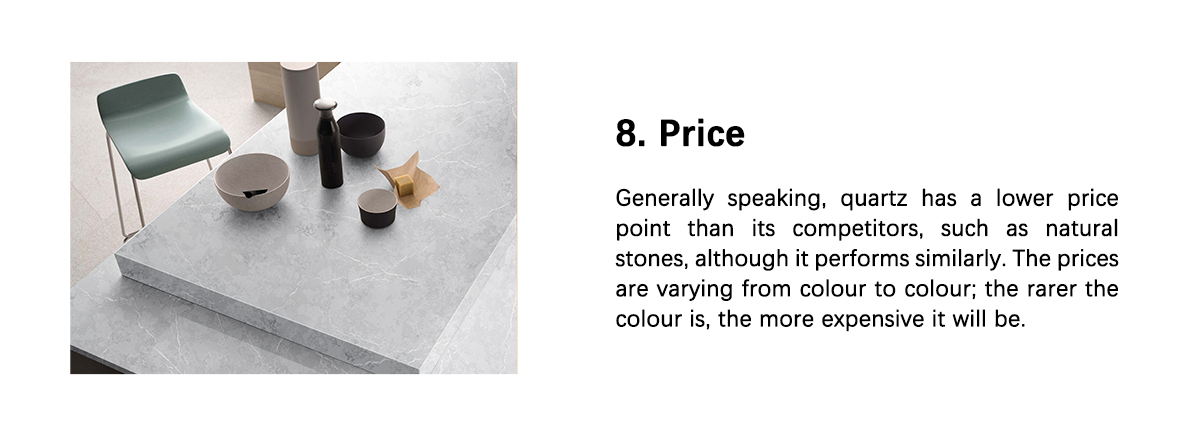 8. Price  Generally speaking, quartz has a lower price point than its competitors, such as natural stones, although it performs similarly. The prices are varying from colour to colour; the rarer the colour is, the more expensive it will be.
