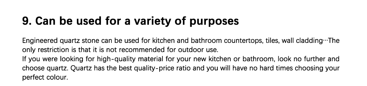 9. Voidaan käyttää moniin eri tarkoituksiin Suunniteltua kvartsikiveä voidaan käyttää keittiön ja kylpyhuoneen työtasoihin, laattoihin, seinäverhoukseen... Ainoa rajoitus on, että sitä ei suositella ulkokäyttöön. Jos etsit korkealaatuista materiaalia uuteen keittiöön tai kylpyhuoneeseen, älä etsi enää ja valitse kvartsi. Kvartsilla on paras hinta-laatusuhde, eikä sinulla ole vaikeuksia valita täydellistä väriä.  Jos haluat lisätietoja kvartsin hinnoista ja sen värivalikoimasta, ota meihin yhteyttä.