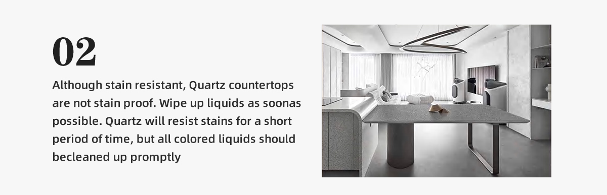 Although stain resistant, Quartz countertops  are not stain proof. Wipe up liquids as soonas possible. Quartz will resist stains for a short  period of time, but all colored liquids should  becleaned up promptly