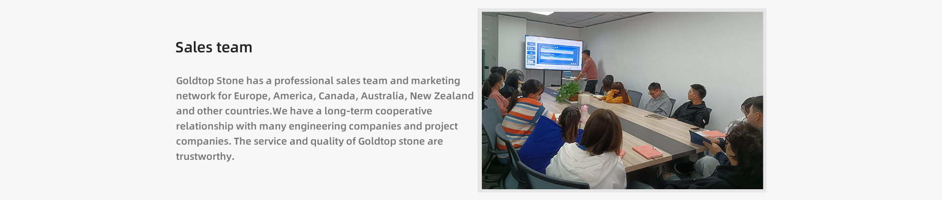 Goldtop Stone posiada profesjonalny zespół sprzedaży i sieć marketingową w Europie, Ameryce, Kanadzie, Australii, Nowej Zelandii i innych krajach. Mamy długoterminową współpracę z wieloma firmami inżynieryjnymi i projektowymi. Obsługa i jakość kamienia Goldtop są godne zaufania.